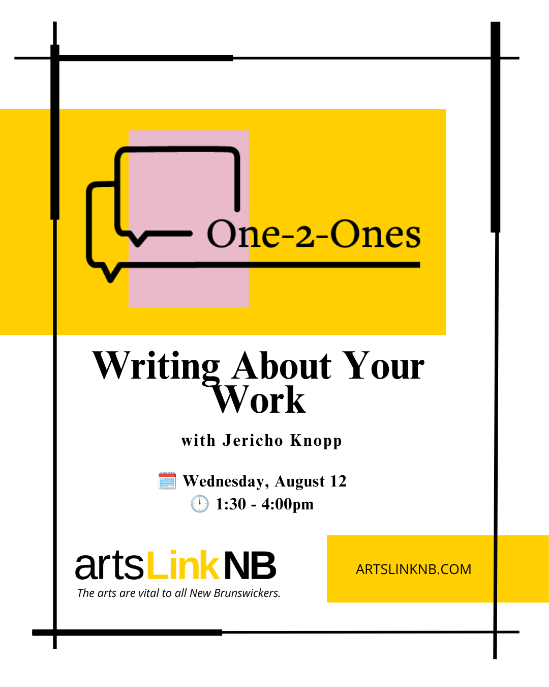Yellow box with the "One-2-Ones" logo, on a white background with black border. Black text on white background reads "Writing about your work with Jericho Knopp. (Calendar graphic) Wednesday, August 12; (Clock graphic) 1:30 to 4:30 pm." ArtsLink NB logo; ArtsLink NB website artslinknb.com